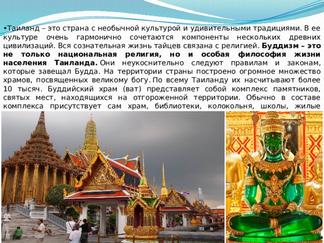 • Таиланд – это страна с необычной культурой и удивительными традициями. В ее культуре очень гармонично сочетаются компоненты нескольких древних цивилизаций. Вся сознательная жизнь тайцев связана с религией.  Буддизм – это не только национальная религия, но и особая философия жизни населения Таиланда.  Они неукоснительно следуют правилам и законам, которые завещал Будда.  На территории страны построено огромное множество храмов, посвященных великому богу. По всему Таиланду их насчитывают более 10 тысяч. Буддийский храм (ват) представляет собой комплекс памятников, святых мест, находящихся на отгороженной территории. Обычно в составе комплекса присутствует сам храм, библиотеки, колокольня, школы, жилые здания, помещение для важных гостей. Ваты государственного масштаба всегда поддерживаются королевской семьей. 