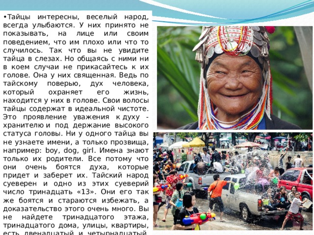 • Тайцы интересны, веселый народ, всегда улыбаются. У них принято не показывать, на лице или своим поведением, что им плохо или что то случилось. Так что вы не увидите тайца в слезах. Но общаясь с ними ни в коем случаи не прикасайтесь к их голове. Она у них священная. Ведь по тайскому поверью, дух человека, который охраняет его жизнь, находится у них в голове. Свои волосы тайцы содержат в идеальной чистоте. Это проявление уважения к духу - хранителю и под держание высокого статуса головы. Ни у одного тайца вы не узнаете имени, а только прозвища, например: boy, dog, girl. Имена знают только их родители. Все потому что они очень боятся духа, которые придет и заберет их. Тайский народ суеверен и одно из этих суеверий число тринадцать «13». Они его так же боятся и стараются избежать, а доказательство этого очень много. Вы не найдете тринадцатого этажа, тринадцатого дома, улицы, квартиры, есть двенадцатый и четырнадцатый, но тринадцатого у них просто не существует 