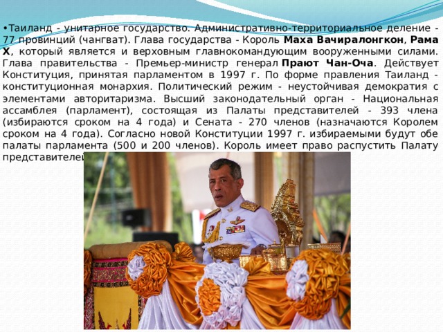 • Таиланд - унитарное государство. Административно-территориальное деление - 77 провинций (чангват). Глава государства - Король Маха Вачиралонгкон ,  Рама X , который является и верховным главнокомандующим вооруженными силами. Глава правительства - Премьер-министр генерал  Прают Чан-Оча . Действует Конституция, принятая парламентом в 1997 г. По форме правления Таиланд - конституционная монархия. Политический режим - неустойчивая демократия с элементами авторитаризма. Высший законодательный орган - Национальная ассамблея (парламент), состоящая из Палаты представителей - 393 члена (избираются сроком на 4 года) и Сената - 270 членов (назначаются Королем сроком на 4 года). Согласно новой Конституции 1997 г. избираемыми будут обе палаты парламента (500 и 200 членов). Король имеет право распустить Палату представителей с назначением новых выборов. 