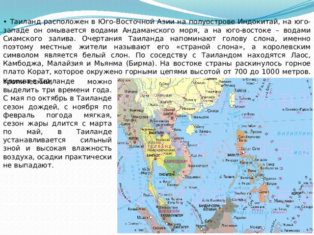 • Таиланд расположен в Юго-Восточной Азии на полуострове Индокитай, на юго-западе он омывается водами Андаманского моря, а на юго-востоке – водами Сиамского залива. Очертания Таиланда напоминают голову слона, именно поэтому местные жители называют его «страной слона», а королевским символом является белый слон. По соседству с Таиландом находятся Лаос, Камбоджа, Малайзия и Мьянма (Бирма). На востоке страны раскинулось горное плато Корат, которое окружено горными цепями высотой от 700 до 1000 метров. Климат в Таиланде  тропический, можно выделить три времени года. С мая по октябрь в Таиланде сезон дождей, с ноября по февраль погода мягкая, сезон жары длится с марта по май, в Таиланде устанавливается сильный зной и высокая влажность воздуха, осадки практически не выпадают. 