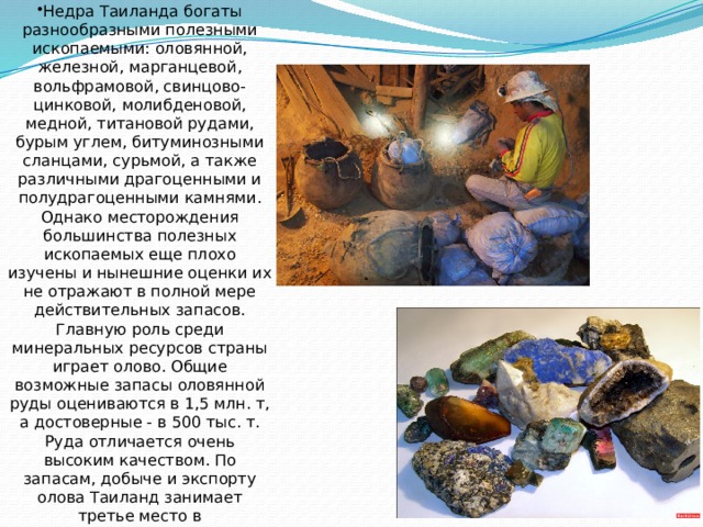 Недра Таиланда богаты разнообразными полезными ископаемыми: оловянной, железной, марганцевой, вольфрамовой, свинцово-цинковой, молибденовой, медной, титановой рудами, бурым углем, битуминозными сланцами, сурьмой, а также различными драгоценными и полудрагоценными камнями. Однако месторождения большинства полезных ископаемых еще плохо изучены и нынешние оценки их не отражают в полной мере действительных запасов. Главную роль среди минеральных ресурсов страны играет олово. Общие возможные запасы оловянной руды оцениваются в 1,5 млн. т, а достоверные - в 500 тыс. т. Руда отличается очень высоким качеством. По запасам, добыче и экспорту олова Таиланд занимает третье место в капиталистическом мире после Малайзии и Боливии и второе в Азии. 