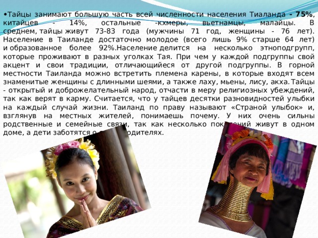 • Тайцы занимают большую часть всей численности населения Тиаланда - 75% , китайцев - 14%, остальные -кхмеры, вьетнамцы, малайцы. В среднем, тайцы живут 73-83 года (мужчины 71 год, женщины - 76 лет). Население в Таиланде достаточно молодое (всего лишь 9% старше 64 лет) и образованное более 92%.Население делится на несколько этноподгрупп, которые проживают в разных уголках Тая. При чем у каждой подгруппы свой акцент и свои традиции, отличающийеся от другой подгруппы. В горной местности Таиланда можно встретить племена карены, в которые входят всем знаменитые женщины с длинными шеями, а также лаху, мьены, лису, акха.  Тайцы - открытый и доброжелательный народ, отчасти в меру религиозных убеждений, так как верят в карму. Считается, что у тайцев десятки разновидностей улыбки на каждый случай жизни. Таиланд по праву называют «Страной улыбок» и, взглянув на местных жителей, понимаешь почему. У них очень сильны родственные и семейные связи, так как несколько поколений живут в одном доме, а дети заботятся о своих родителях. 