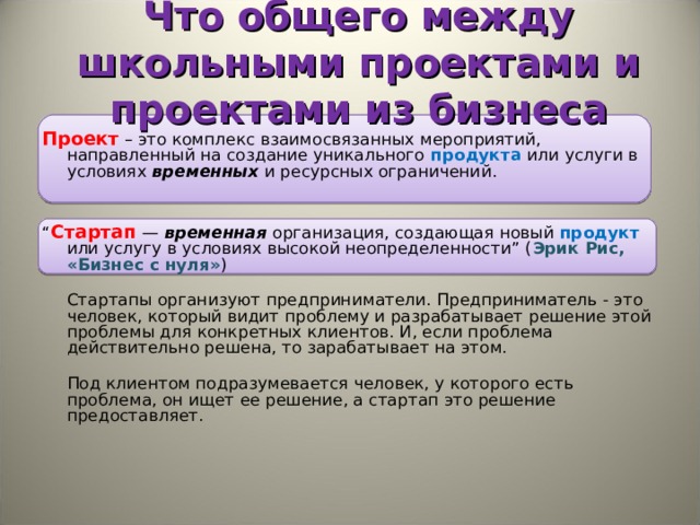 Что общего между школьными проектами и проектами из бизнеса Проект  – это комплекс взаимосвязанных мероприятий, направленный на создание уникального продукта  или услуги в условиях временных  и ресурсных ограничений. “ Стартап  — временная организация, создающая новый продукт или услугу в условиях высокой неопределенности” ( Эрик Рис, «Бизнес с нуля» )  Стартапы организуют предприниматели. Предприниматель - это человек, который видит проблему и разрабатывает решение этой проблемы для конкретных клиентов. И, если проблема действительно решена, то зарабатывает на этом.  Под клиентом подразумевается человек, у которого есть проблема, он ищет ее решение, а стартап это решение предоставляет.      
