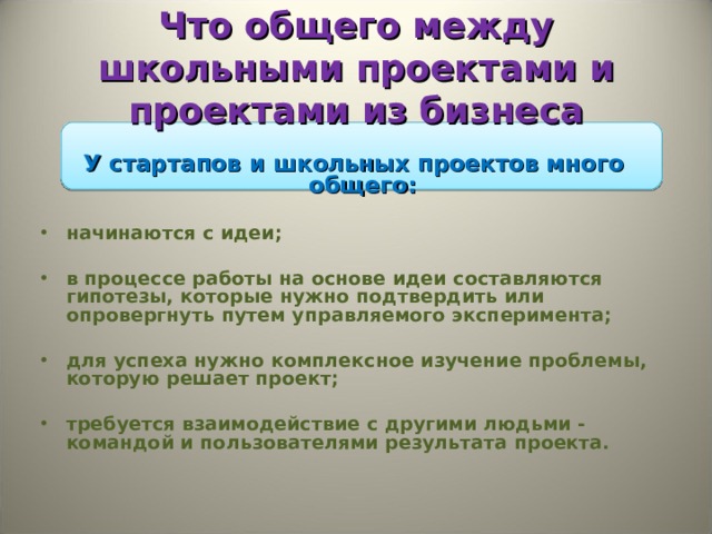 Что общего между школьными проектами и проектами из бизнеса У стартапов и школьных проектов много общего:    начинаются с идеи;  в процессе работы на основе идеи составляются гипотезы, которые нужно подтвердить или опровергнуть путем управляемого эксперимента;    для успеха нужно комплексное изучение проблемы, которую решает проект;    требуется взаимодействие с другими людьми - командой и пользователями результата проекта.   