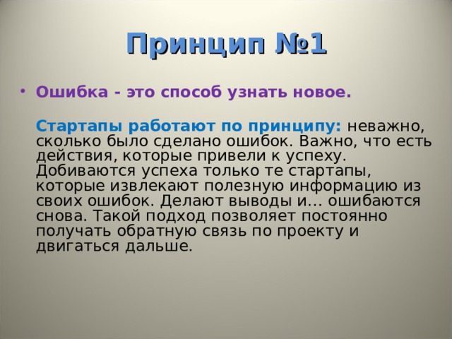 Принцип №1 Ошибка - это способ узнать новое.   Стартапы работают по принципу: неважно, сколько было сделано ошибок. Важно, что есть действия, которые привели к успеху. Добиваются успеха только те стартапы, которые извлекают полезную информацию из своих ошибок. Делают выводы и… ошибаются снова. Такой подход позволяет постоянно получать обратную связь по проекту и двигаться дальше. 