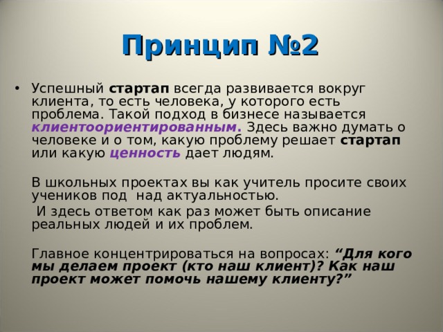  Принцип №2   Успешный стартап всегда развивается вокруг клиента, то есть человека, у которого есть проблема. Такой подход в бизнесе называется клиентоориентированным . Здесь важно думать о человеке и о том, какую проблему решает стартап или какую ценность  дает людям.   В школьных проектах вы как учитель просите своих учеников под над актуальностью.   И здесь ответом как раз может быть описание реальных людей и их проблем.   Главное концентрироваться на вопросах: “Для кого мы делаем проект (кто наш клиент)? Как наш проект может помочь нашему клиенту?”     