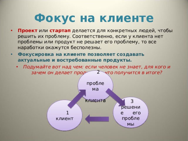 Фокус на клиенте Проект или стартап делается для конкретных людей, чтобы решить их проблему. Соответственно, если у клиента нет проблемы или продукт не решает его проблему, то все  наработки окажутся бесполезны.  Фокусировка на клиенте позволяет создавать актуальные и востребованные продукты.  Подумайте вот над чем: если человек не знает, для кого и зачем он делает продукт, то что получится в итоге?  2  проблема  клиента   3 решение его проблемы  1 клиент 