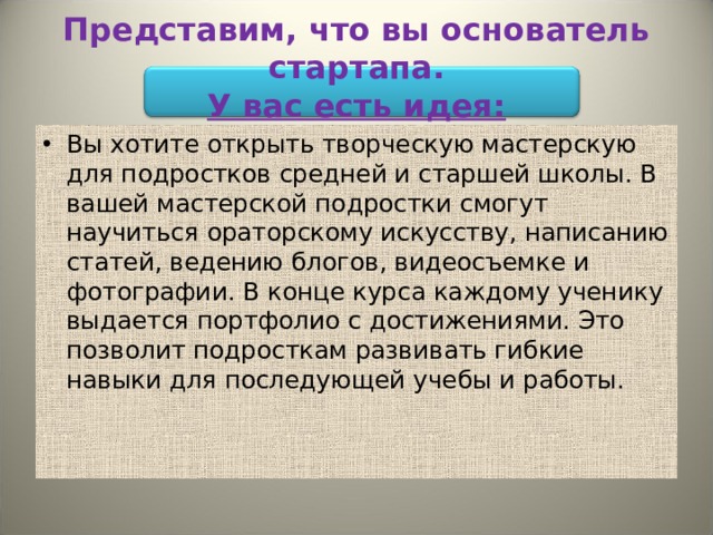 Представим, что вы основатель стартапа.  У вас есть идея: Вы хотите открыть творческую мастерскую для подростков средней и старшей школы. В вашей мастерской подростки смогут научиться ораторскому искусству, написанию статей, ведению блогов, видеосъемке и фотографии. В конце курса каждому ученику выдается портфолио с достижениями. Это позволит подросткам развивать гибкие навыки для последующей учебы и работы. 