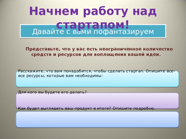 Начнем работу над стартапом! Давайте с вами пофантазируем  Представьте, что у вас есть неограниченное количество средств и ресурсов для воплощения вашей идеи.   Расскажите, что вам понадобится, чтобы сделать стартап. Опишите все-все ресурсы, которые вам необходимы:  Для кого вы будете его делать?  Как будет выглядеть ваш продукт в итоге? Опишите подробно. 