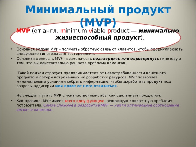   Минимальный продукт ( MVP)     MVP (от англ. m inimum v iable p roduct — минимально жизнеспособный продукт ). Основная задача MVP - получить обратную связь от клиентов, чтобы сформулировать следующие гипотезы для тестирования. Основная ценность MVP - возможность подтвердить или опровергнуть гипотезу о том, что вы действительно решаете проблему клиентов.    Такой подход страхует предпринимателя от невостребованности конечного продукта и потери потраченных на разработку ресурсов. MVP позволяет минимальными усилиями собрать информацию, чтобы доработать продукт под запросы аудитории или вовсе от него отказаться .  Не следует путать MVP с некачественным, абы-как сделанным продуктом.  Как правило, MVP имеет всего одну функцию , решающую конкретную проблему потребителя. Самое сложное в разработке MVP — найти оптимальное соотношение затрат и качества. 