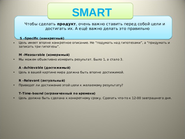 SMART Чтобы сделать продукт , очень важно ставить перед собой цели и достигать их. А ещё важно делать это правильно   S –Specific (конкретный) Цель имеет вполне конкретное описание. Не “подумать над гипотезами”, а “придумать и записать три гипотезы”.  M –Measurable (измеримый) Мы можем объективно измерить результат. Было 1, а стало 3.  A –Achievable (достижимый) Цель в вашей картине мира должна быть вполне достижимой.   R –Relevant (актуальный) Приведет ли достижение этой цели к желаемому результату?   T–Time-bound (ограниченный по времени) Цель должна быть сделана к конкретному сроку. Сделать что-то к 12-00 завтрашнего дня. 