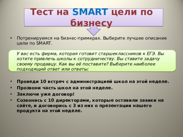 Тест на SMART  цели по бизнесу Потренируемся на бизнес-примерах. Выберите лучшее описание цели по SMART.   У вас есть фирма, которая готовит старшеклассников к ЕГЭ. Вы хотите привлечь школы к сотрудничеству. Вы ставите задачу своему продавцу. Как вы её поставите? Выберите наиболее подходящий ответ или ответы: Проведи 10 встреч с администрацией школ на этой неделе. Прозвони часть школ на этой неделе. Заключи уже договор! Созвонись с 10 директорами, которые оставили заявки на сайте, и договорись с 3 из них о презентации нашего продукта на этой неделе.     