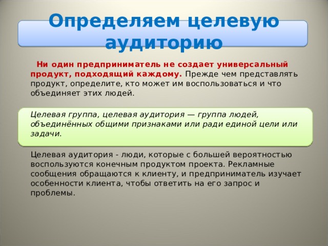Определяем целевую аудиторию  Ни один предприниматель не создает универсальный продукт, подходящий каждому. Прежде чем представлять продукт, определите, кто может им воспользоваться и что объединяет этих людей.   Целевая группа, целевая аудитория — группа людей, объединённых общими признаками или ради единой цели или задачи.   Целевая аудитория - люди, которые с большей вероятностью воспользуются конечным продуктом проекта. Рекламные сообщения обращаются к клиенту, и предприниматель изучает особенности клиента, чтобы ответить на его запрос и проблемы.  