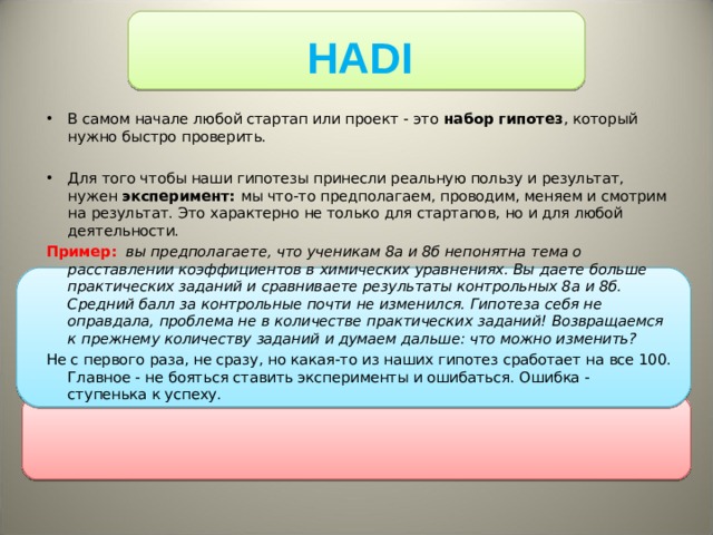 HADI В самом начале любой стартап или проект - это набор гипотез , который нужно быстро проверить.   Для того чтобы наши гипотезы принесли реальную пользу и результат, нужен эксперимент: мы что-то предполагаем, проводим, меняем и смотрим на результат. Это характерно не только для стартапов, но и для любой деятельности. Пример:   вы предполагаете, что ученикам 8а и 8б непонятна тема о расставлении коэффициентов в химических уравнениях. Вы даете больше практических заданий и сравниваете результаты контрольных 8а и 8б. Средний балл за контрольные почти не изменился. Гипотеза себя не оправдала, проблема не в количестве практических заданий! Возвращаемся к прежнему количеству заданий и думаем дальше: что можно изменить? Не с первого раза, не сразу, но какая-то из наших гипотез сработает на все 100. Главное - не бояться ставить эксперименты и ошибаться. Ошибка - ступенька к успеху. 