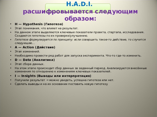 H.A.D.I.  расшифровывается следующим образом:  H — Hypothesis (Гипотеза) Этап понимания, что влияет на результат. На данном этапе выделяются ключевые показатели проекта, стартапа, исследования. Создаются гипотезы по их проверке/улучшению. Гипотеза формулируется по принципу: если совершить такое-то действие, то случится следующее.. . A — Action (Действие) Этап изменений. Необходимо провести ряд работ для запуска эксперимента. Что-то где-то изменить. D — Data (Аналитика) Этап сбора данных. На этом этапе происходит сбор данных за заданный период. Анализируются внесённые изменения по отношению к изменениям ключевых показателей. I — Insights (Выводы или интерпретация) Получили результат → можно увидеть, успешна гипотеза или нет. Сделать выводы и на их основании поставить новую гипотезу 