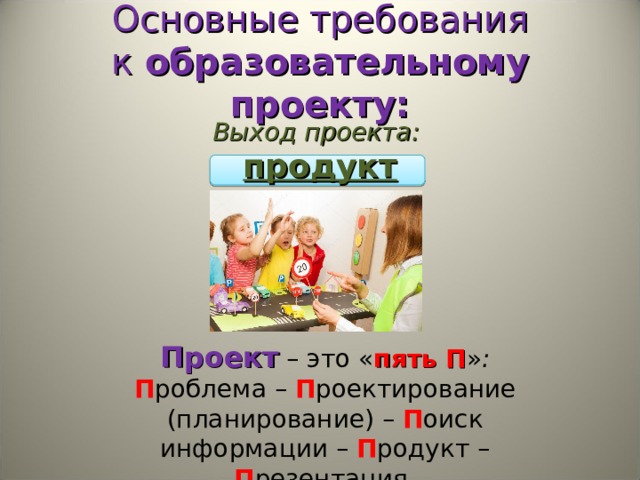 Основные требования к  образовательному проекту: Выход проекта:  продукт Проект  – это « пять П » : П роблема – П роектирование (планирование) – П оиск информации – П родукт – П резентация. 