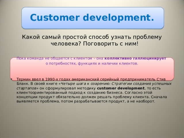 С ustomer development. Какой самый простой способ узнать проблему человека? Поговорить с ним! Пока команда не общается с клиентом – она коллективно галлюцинирует   о потребностях, функциях и наличии клиентов. Термин ввел в 1990-х годах американский серийный предприниматель Стив Бланк. В своей книге «Четыре шага к озарению: Стратегии создания успешных стартапов» он сформулировал методику customer development , то есть клиентоориентированный подход к созданию бизнеса. Согласно этой концепции продукт обязательно должен решать проблему клиента. Сначала выявляется проблема, потом разрабатывается продукт, а не наоборот. 