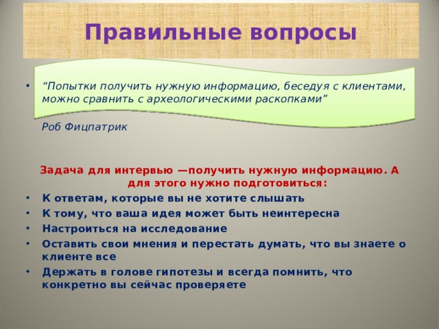 Правильные вопросы “ Попытки получить нужную информацию, беседуя с клиентами, можно сравнить с археологическими раскопками”   Роб Фицпатрик Задача для интервью —получить нужную информацию. А для этого нужно подготовиться: К ответам, которые вы не хотите слышать К тому, что ваша идея может быть неинтересна Настроиться на исследование  Оставить свои мнения и перестать думать, что вы знаете о клиенте все  Держать в голове гипотезы и всегда помнить, что конкретно вы сейчас проверяете  