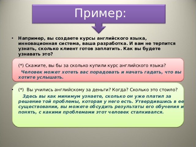 Пример: Например, вы создаете курсы английского языка, инновационная система, ваша разработка. И вам не терпится узнать, сколько клиент готов заплатить. Как вы будете узнавать это?  (*) Скажите, вы бы за сколько купили курс английского языка?  Человек может хотеть вас порадовать и начать гадать, что вы хотите услышать.      (*)  Вы учились английскому за деньги? Когда? Сколько это стоило?  Здесь вы как минимум узнаете, сколько он уже платил за решение той проблемы, которая у него есть. Утвердившись в ее существовании, вы можете обсудить результаты его обучения и понять, с какими проблемами этот человек сталкивался. 