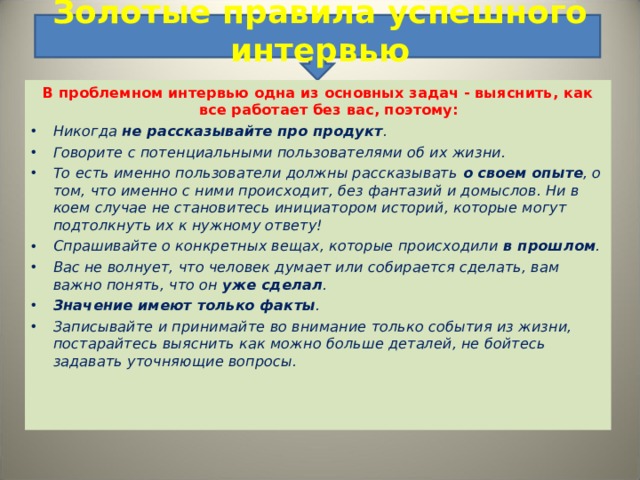 Золотые правила успешного интервью    В проблемном интервью одна из основных задач - выяснить, как все работает без вас, поэтому: Никогда не рассказывайте про продукт . Говорите с потенциальными пользователями об их жизни. То есть именно пользователи должны рассказывать о своем опыте , о том, что именно с ними происходит, без фантазий и домыслов. Ни в коем случае не становитесь инициатором историй, которые могут подтолкнуть их к нужному ответу! Спрашивайте о конкретных вещах, которые происходили в прошлом . Вас не волнует, что человек думает или собирается сделать, вам важно понять, что он уже сделал . Значение имеют только факты . Записывайте и принимайте во внимание только события из жизни, постарайтесь выяснить как можно больше деталей, не бойтесь задавать уточняющие вопросы.   