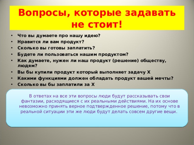 Вопросы, которые задавать не стоит! Что вы думаете про нашу идею? Нравится ли вам продукт? Сколько вы готовы заплатить? Будете ли пользоваться нашим продуктом? Как думаете, нужен ли наш продукт (решение) обществу, людям? Вы бы купили продукт который выполняет задачу Х Какими функциями должен обладать продукт вашей мечты? Сколько вы бы заплатили за Х   В ответах на все эти вопросы люди будут рассказывать свои фантазии, расходящиеся с их реальными действиями. На их основе невозможно принять верное подтвержденное решение, потому что в реальной ситуации эти же люди будут делать совсем другие вещи.  