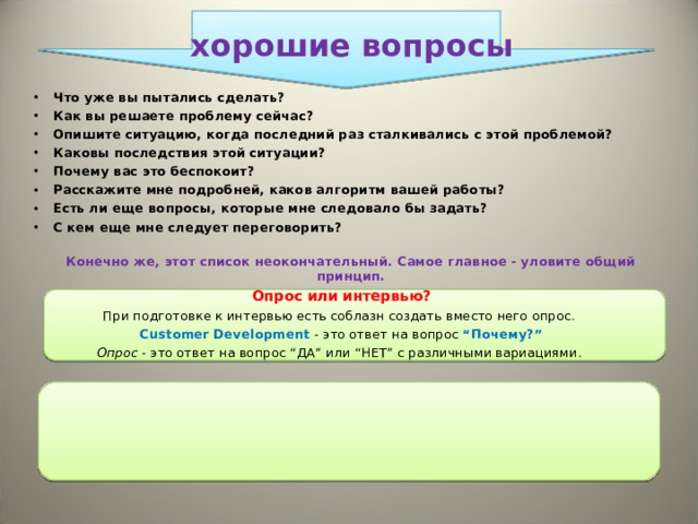 хорошие вопросы Что уже вы пытались сделать?  Как вы решаете проблему сейчас? Опишите ситуацию, когда последний раз сталкивались с этой проблемой? Каковы последствия этой ситуации?  Почему вас это беспокоит? Расскажите мне подробней, каков алгоритм вашей работы?  Есть ли еще вопросы, которые мне следовало бы задать?  С кем еще мне следует переговорить?   Конечно же, этот список неокончательный. Самое главное - уловите общий принцип. Опрос или интервью? При подготовке к интервью есть соблазн создать вместо него опрос.  Customer Development - это ответ на вопрос “Почему?” Опрос - это ответ на вопрос “ДА” или “НЕТ” с различными вариациями.  