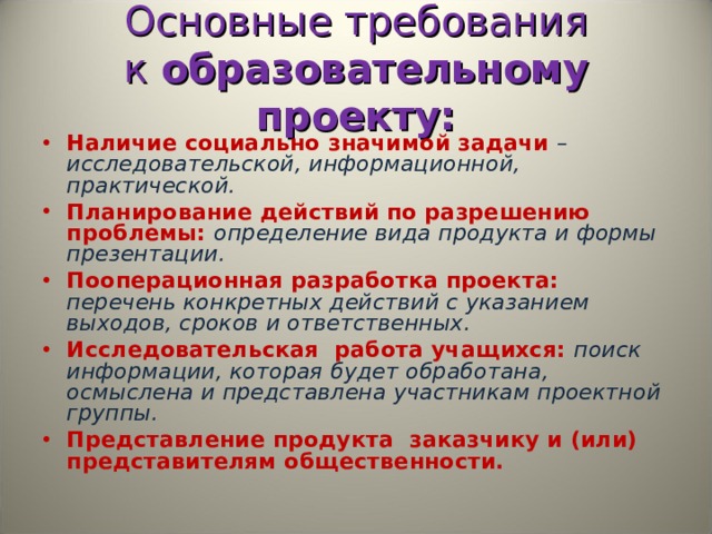 Основные требования к  образовательному проекту: Наличие социально значимой задачи – исследовательской, информационной, практической. Планирование действий по разрешению проблемы: определение вида продукта и формы презентации. Пооперационная разработка проекта: перечень конкретных действий с указанием выходов, сроков и ответственных. Исследовательская  работа учащихся: поиск информации, которая будет обработана, осмыслена и представлена участникам проектной группы. Представление продукта  заказчику и (или) представителям общественности.   