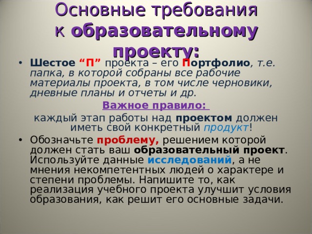 Основные требования к  образовательному проекту: Шестое  “П” проекта – его   П ортфолио , т.е. папка, в которой собраны все рабочие материалы проекта, в том числе черновики, дневные планы и отчеты и др. Важное правило:  каждый этап работы над  проектом  должен иметь свой конкретный продукт ! Обозначьте проблему, решением которой должен стать ваш  образовательный проект . Используйте данные исследований , а не мнения некомпетентных людей о характере и степени проблемы. Напишите то, как реализация учебного проекта улучшит условия образования, как решит его основные задачи. 