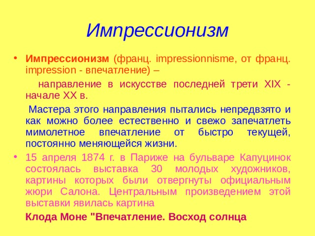 Импрессионизм Импрессионизм (франц. impressionnisme, от франц. impression - впечатление) –  направление в искусстве последней трети XIX - начале XX в.  Мастера этого направления пытались непредвзято и как можно более естественно и свежо запечатлеть мимолетное впечатление от быстро текущей, постоянно меняющейся жизни. 15 апреля 1874 г. в Париже на бульваре Капуцинок состоялась выставка 30 молодых художников, картины которых были отвергнуты официальным жюри Салона. Центральным произведением этой выставки явилась картина  Клода Моне 