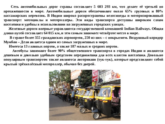  Сеть автомобильных дорог страны составляет 5 603 293 км, что делает её третьей по протяженности в мире. Автомобильные дороги обеспечивают около 65% грузовых и 80% пассажирских перевозок. В Индии широко распространены велосипеды и моторизированный транспорт: мотоциклы и мотороллеры. Эти виды транспорта доступны широким слоям населения и удобны в использовании на загруженных городских улицах.  Железные дороги впервые управляются государственной компанией Indian Railways. Общая длина путей составляет 64 015 км, и тем самым занимает четвёртое место в мире.  В стране более 355 гражданских аэропортов, 250 из них – с покрытием. Воздушный коридор Мумбаи – Дели является одним из самых загруженных в мире.  Имеется 13 главных портов, а также 187 малых и средних портов.  Автобусы занимают более 90% общественного транспорта в городах Индии и являются дешевым и довольно удобным средством передвижения для всех классов населения. Довольно популярным транспортом также являются авторикши (тук-тук), которые представляют собой крытый трёхколёсный мотороллер, обычно без дверей. 