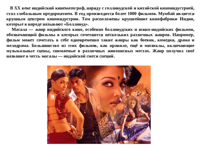  В XX веке индийский кинематограф, наряду с голливудской и китайской киноиндустрией, стал глобальным предприятием. В год производится более 1000 фильмов. Мумбай является крупным центром киноиндустрии. Там расположены крупнейшие кинофабрики Индии, которые в народе называют «Болливуд».  Масала — жанр индийского кино, особенно болливудских и южно-индийских фильмов, обозначающий фильмы в которых сочетаются нескольких различных жанров. Например, фильм может сочетать в себе одновременно такие жанры как боевик, комедия, драма и мелодрама. Большинство из этих фильмов, как правило, ещё и мюзиклы, включающие музыкальные сцены, снимаемые в различных живописных местах. Жанр получил своё название в честь масалы — индийской смеси специй.  