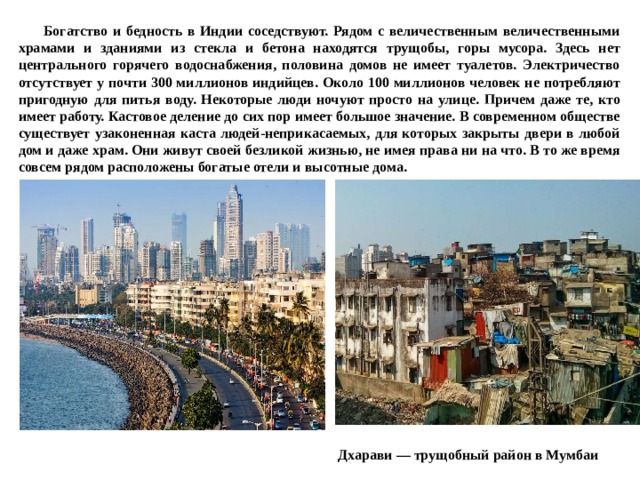  Богатство и бедность в Индии соседствуют. Рядом с величественным величественными храмами и зданиями из стекла и бетона находятся трущобы, горы мусора. Здесь нет центрального горячего водоснабжения, половина домов не имеет туалетов. Электричество отсутствует у почти 300 миллионов индийцев. Около 100 миллионов человек не потребляют пригодную для питья воду. Некоторые люди ночуют просто на улице. Причем даже те, кто имеет работу. Кастовое деление до сих пор имеет большое значение. В современном обществе существует узаконенная каста людей-неприкасаемых, для которых закрыты двери в любой дом и даже храм. Они живут своей безликой жизнью, не имея права ни на что. В то же время совсем рядом расположены богатые отели и высотные дома.   Дхарави — трущобный район в Мумбаи 