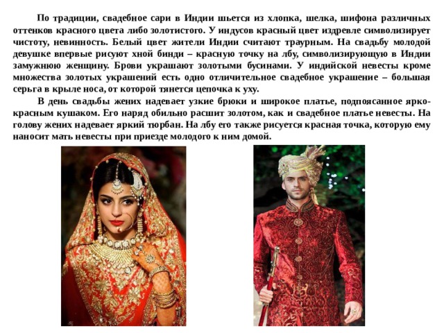 По традиции, свадебное сари в Индии шьется из хлопка, шелка, шифона различных оттенков красного цвета либо золотистого. У индусов красный цвет издревле символизирует чистоту, невинность.­ Белый цвет жители Индии считают траурным. На свадьбу молодой девушке впервые рисуют хной бинди – красную точку на лбу, символизирующую в Индии замужнюю женщину. Брови украшают золотыми бусинами. У индийской невесты кроме множества золотых украшений есть одно отличительное свадебное украшение – большая серьга в крыле носа, от которой тянется цепочка к уху.  В день свадьбы жених надевает узкие брюки и широкое платье, подпоясанное ярко-красным кушаком. Его наряд обильно расшит золотом, как и свадебное платье невесты. На голову жених надевает яркий тюрбан. На лбу его также рисуется красная точка, которую ему наносит мать невесты при приезде молодого к ним домой. 