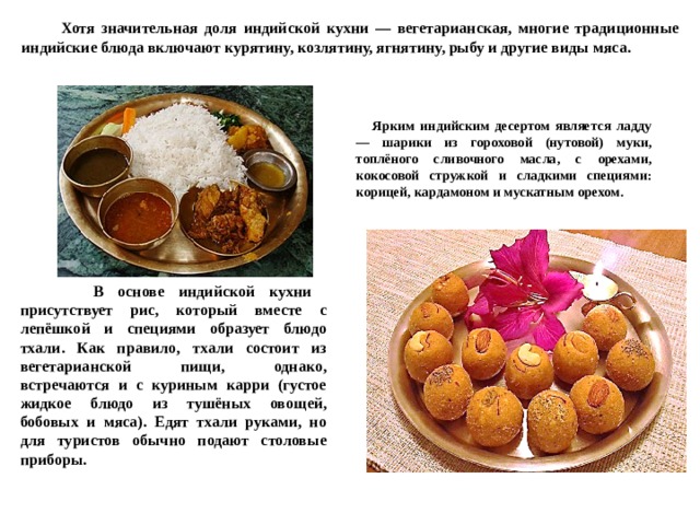  Хотя значительная доля индийской кухни — вегетарианская, многие традиционные индийские блюда включают курятину, козлятину, ягнятину, рыбу и другие виды мяса.  Ярким индийским десертом является ладду — шарики из гороховой (нутовой) муки, топлёного сливочного масла, с орехами, кокосовой стружкой и сладкими специями: корицей, кардамоном и мускатным орехом.  В основе индийской кухни присутствует рис, который вместе с лепёшкой и специями образует блюдо тхали. Как правило, тхали состоит из вегетарианской пищи, однако, встречаются и с куриным карри (густое жидкое блюдо из тушёных овощей, бобовых и мяса). Едят тхали руками, но для туристов обычно подают столовые приборы. 