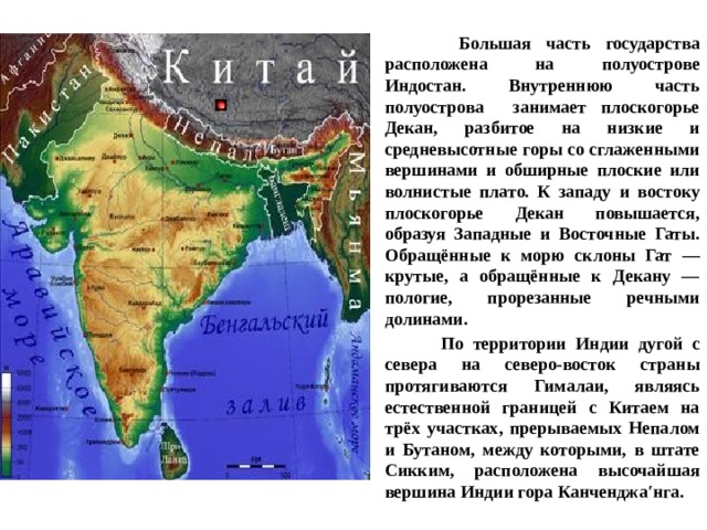  Большая часть государства расположена на полуострове Индостан. Внутреннюю часть полуострова занимает плоскогорье Декан, разбитое на низкие и средневысотные горы со сглаженными вершинами и обширные плоские или волнистые плато. К западу и востоку плоскогорье Декан повышается, образуя Западные и Восточные Гаты. Обращённые к морю склоны Гат — крутые, а обращённые к Декану — пологие, прорезанные речными долинами.  По территории Индии дугой с севера на северо-восток страны протягиваются Гималаи, являясь естественной границей с Китаем на трёх участках, прерываемых Непалом и Бутаном, между которыми, в штате Сикким, расположена высочайшая вершина Индии гора Канченджа′нга. 