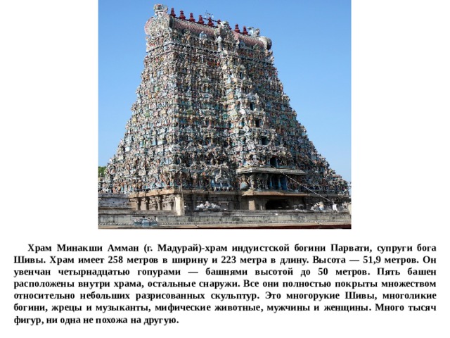  Храм Минакши Амман (г. Мадурай)-храм индуистской богини Парвати, супруги бога Шивы. Храм имеет 258 метров в ширину и 223 метра в длину. Высота — 51,9 метров. Он увенчан четырнадцатью гопурами — башнями высотой до 50 метров. Пять башен расположены внутри храма, остальные снаружи. Все они полностью покрыты множеством относительно небольших разрисованных скульптур. Это многорукие Шивы, многоликие богини, жрецы и музыканты, мифические животные, мужчины и женщины. Много тысяч фигур, ни одна не похожа на другую. 