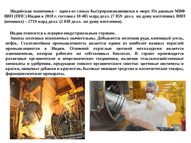  Индийская экономика – одноа из самых быстроразвивающихся в мире. По данным МВФ ВВП (ППС) Индии в 2018 г. составил 10 485 млрд долл. (7 859 долл. на душу населения). ВВП (номинал) – 2719 млрд долл. (2 038 долл. на душу населения).   Индия относится к аграрно-индустриальным странам.  Запасы полезных ископаемых значительны. Добывается железная руда, каменный уголь, нефть. Сталелитейная промышленность является одним из наиболее важных отраслей промышленности в Индии. Основной отраслью цветной металлургии является алюминиевая, которая работает на собственных бокситах. В стране производятся различные органические и неорганические соединения, включая сельскохозяйственные химикаты и удобрения, продукцию тонкого органического синтеза: цветовые пигменты и краски, пищевые добавки и красители, бытовые моющие средства и косметические товары, фармацевтические препараты.  