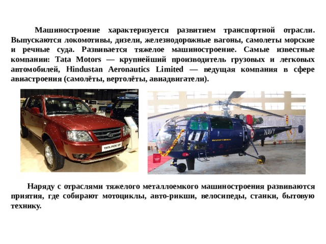  Машиностроение характеризуется развитием транспортной отрасли. Выпускаются локомотивы, дизели, железнодорожные вагоны, самолеты морские и речные суда. Развивается тяжелое машиностроение. Самые известные компании: Tata Motors — крупнейший производитель грузовых и легковых автомобилей, Hindustan Aeronautics Limited — ведущая компания в сфере авиастроения (самолёты, вертолёты, авиадвигатели).            Наряду с отраслями тяжелого металлоемкого машиностроения развиваются приятия, где собирают мотоциклы, авто-рикши, велосипеды, станки, бытовую технику. 