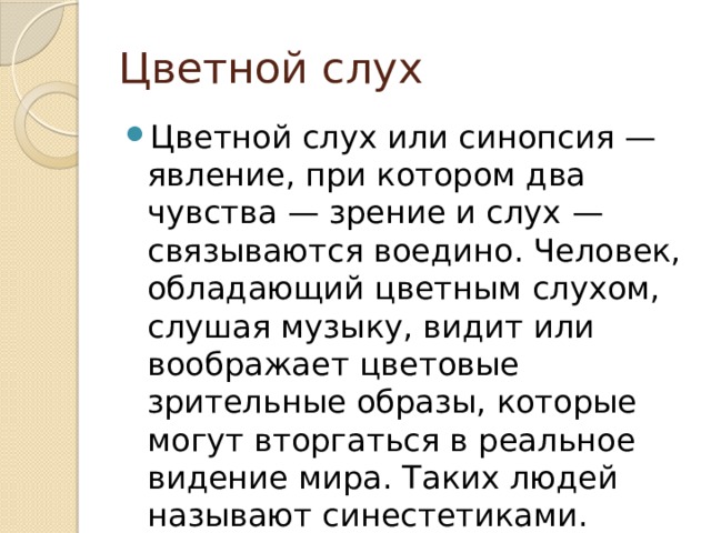 Цветной слух Цветной слух или синопсия — явление, при котором два чувства — зрение и слух — связываются воедино. Человек, обладающий цветным слухом, слушая музыку, видит или воображает цветовые зрительные образы, которые могут вторгаться в реальное видение мира. Таких людей называют синестетиками. 