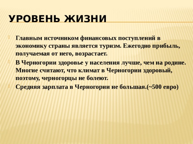 УРОВЕНЬ ЖИЗНИ Главным источником финансовых поступлений в экономику страны является туризм. Ежегодно прибыль, получаемая от него, возрастает. В Черногории здоровье у населения лучше, чем на родине. Многие считают, что климат в Черногории здоровый, поэтому, черногорцы не болеют. Средняя зарплата в Черногории не большая.(~500 евро) 