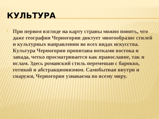 КУЛЬТУРА При первом взгляде на карту страны можно понять, что даже география Черногории диктует многообразие стилей и культурных направлении во всех видах искусства. Культура Черногории пропитана нотками востока и запада, четко просматривается как православие, так и ислам. Здесь романский стиль перемешан с барокко, готикой и абстракционизмом. Самобытная внутри и снаружи, Черногория узнаваема по всему миру. 