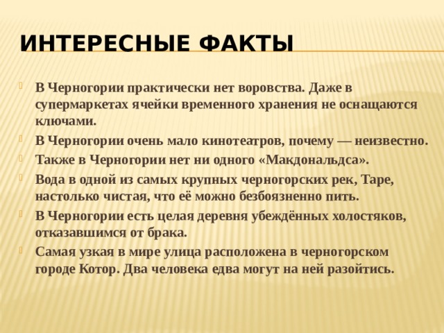 Интересные факты В Черногории практически нет воровства. Даже в супермаркетах ячейки временного хранения не оснащаются ключами. В Черногории очень мало кинотеатров, почему — неизвестно. Также в Черногории нет ни одного «Макдональдса». Вода в одной из самых крупных черногорских рек, Таре, настолько чистая, что её можно безбоязненно пить. В Черногории есть целая деревня убеждённых холостяков, отказавшимся от брака. Самая узкая в мире улица расположена в черногорском городе Котор. Два человека едва могут на ней разойтись. 