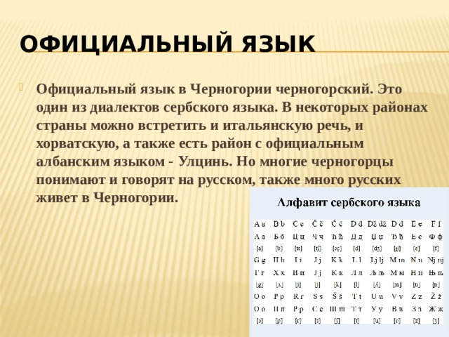 ОФИЦИАЛЬНЫЙ ЯЗЫК Официальный язык в Черногории черногорский. Это один из диалектов сербского языка. В некоторых районах страны можно встретить и итальянскую речь, и хорватскую, а также есть район с официальным албанским языком - Улцинь. Но многие черногорцы понимают и говорят на русском, также много русских живет в Черногории. 