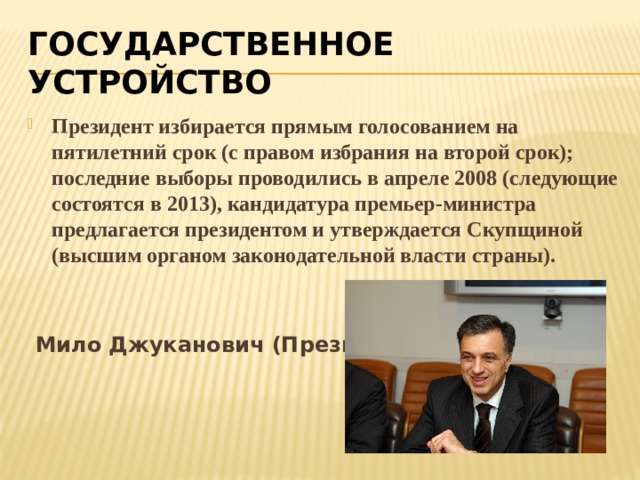 ГОСУДАРСТВЕННОЕ УСТРОЙСТВО Президент избирается прямым голосованием на пятилетний срок (с правом избрания на второй срок); последние выборы проводились в апреле 2008 (следующие состоятся в 2013), кандидатура премьер-министра предлагается президентом и утверждается Скупщиной (высшим органом законодательной власти страны).    Мило Джуканович (Президент) 