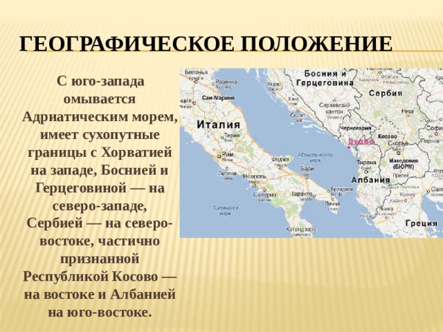 ГЕОГРАФИЧЕСКОЕ ПОЛОЖЕНИЕ  С юго-запада омывается Адриатическим морем, имеет сухопутные границы с Хорватией на западе, Боснией и Герцеговиной — на северо-западе, Сербией — на северо-востоке, частично признанной Республикой Косово — на востоке и Албанией на юго-востоке. 