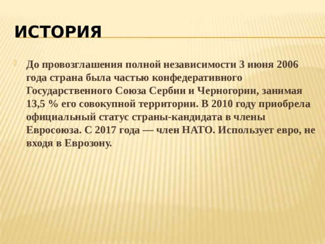 история До провозглашения полной независимости 3 июня 2006 года страна была частью конфедеративного Государственного Союза Сербии и Черногории, занимая 13,5 % его совокупной территории. В 2010 году приобрела официальный статус страны-кандидата в члены Евросоюза. С 2017 года — член НАТО. Использует евро, не входя в Еврозону. 