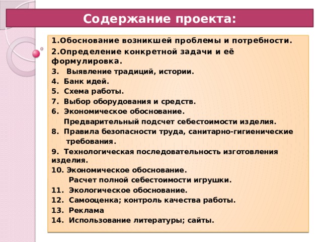Содержание проекта: 1.Обоснование возникшей проблемы и потребности. 2.Определение конкретной задачи и её формулировка. 3. Выявление традиций, истории. 4. Банк идей. 5. Схема работы. 7. Выбор оборудования и средств. 6. Экономическое обоснование.  Предварительный подсчет себестоимости изделия. 8. Правила безопасности труда, санитарно-гигиенические  требования. 9. Технологическая последовательность изготовления изделия. 10. Экономическое обоснование.  Расчет полной себестоимости игрушки. 11. Экологическое обоснование. 12. Самооценка; контроль качества работы. 13. Реклама 14. Использование литературы; сайты. 