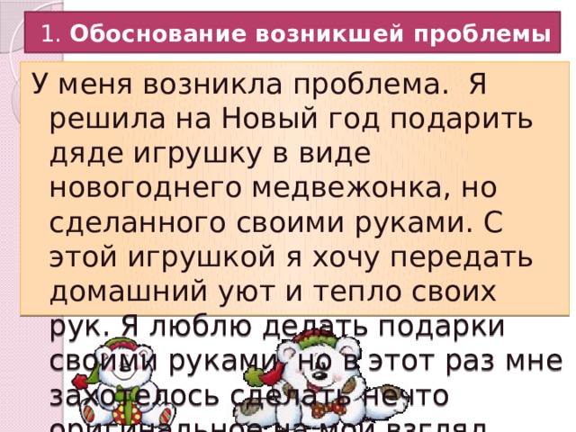  1. Обоснование возникшей проблемы У меня возникла проблема. Я решила на Новый год подарить дяде игрушку в виде новогоднего медвежонка, но сделанного своими руками. С этой игрушкой я хочу передать домашний уют и тепло своих рук. Я люблю делать подарки своими руками, но в этот раз мне захотелось сделать нечто оригинальное на мой взгляд. 