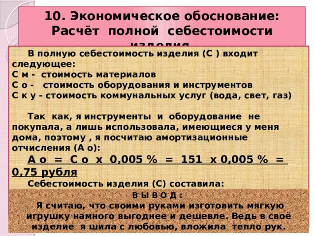 10. Экономическое обоснование: Расчёт полной себестоимости изделия.  В полную себестоимость изделия (С ) входит следующее: С м - стоимость материалов С о - стоимость оборудования и инструментов С к у - стоимость коммунальных услуг (вода, свет, газ)   Так как, я инструменты и оборудование не покупала, а лишь использовала, имеющиеся у меня дома, поэтому , я посчитаю амортизационные отчисления (А о):  А о = С о х 0,005 % = 151 х 0,005 % = 0,75 рубля  Себестоимость изделия (С) составила: С = С м + С к у + А о = 20 + 0 + 0,75 = 20,75 руб.  В Ы В О Д :  Я считаю, что своими руками изготовить мягкую игрушку намного выгоднее и дешевле. Ведь в своё изделие я шила с любовью, вложила тепло рук. 