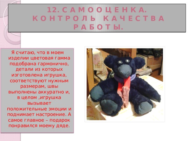 12. С а м о о ц е н к а.  К о н т р о л ь к а ч е с т в а  р а б о т ы. Я считаю, что в моем изделии цветовая гамма подобрана гармонично, детали из которых изготовлена игрушка, соответствуют нужным размерам, швы выполнены аккуратно и, в целом ,игрушка вызывает положительные эмоции и поднимает настроение. А самое главное – подарок понравился моему дяде. 